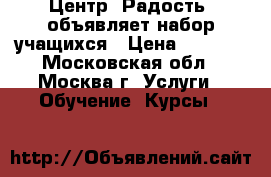 Центр “Радость“ объявляет набор учащихся › Цена ­ 1 000 - Московская обл., Москва г. Услуги » Обучение. Курсы   